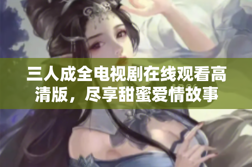 三人成全电视剧在线观看高清版，尽享甜蜜爱情故事