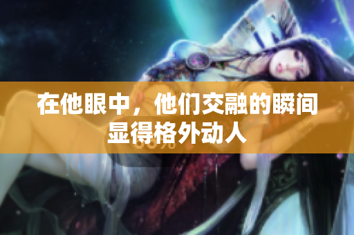 在他眼中，他们交融的瞬间显得格外动人