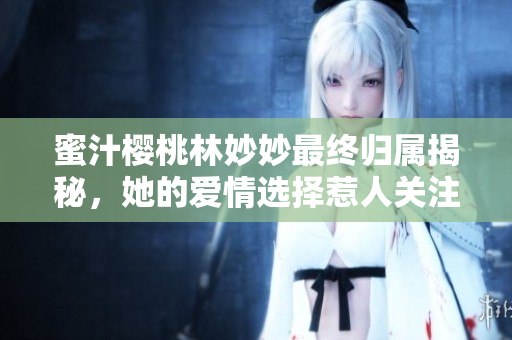 蜜汁樱桃林妙妙最终归属揭秘，她的爱情选择惹人关注