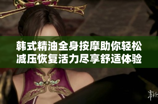 韩式精油全身按摩助你轻松减压恢复活力尽享舒适体验