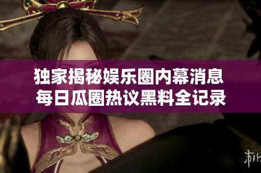 独家揭秘娱乐圈内幕消息 每日瓜圈热议黑料全记录