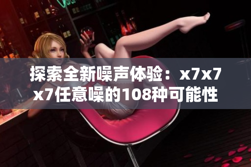探索全新噪声体验：x7x7x7任意噪的108种可能性