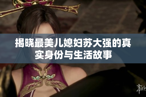 揭晓最美儿媳妇苏大强的真实身份与生活故事