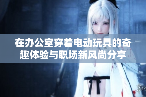 在办公室穿着电动玩具的奇趣体验与职场新风尚分享