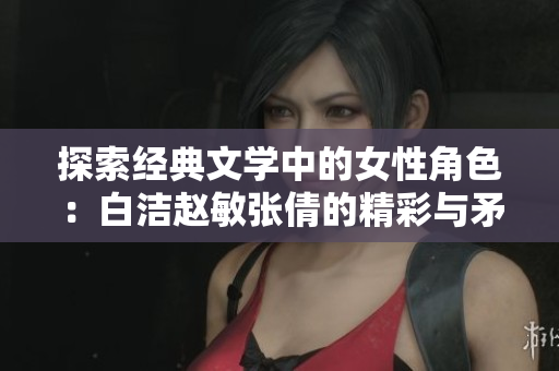 探索经典文学中的女性角色：白洁赵敏张倩的精彩与矛盾