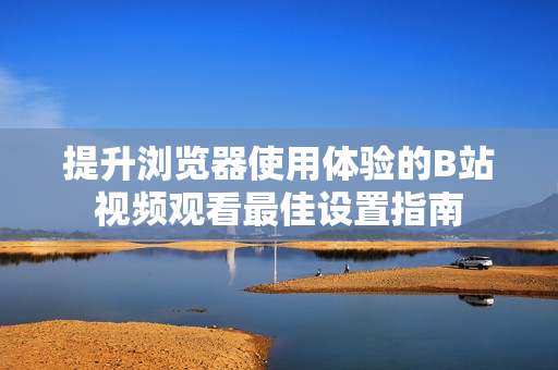 提升浏览器使用体验的B站视频观看最佳设置指南
