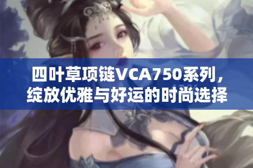 四叶草项链VCA750系列，绽放优雅与好运的时尚选择