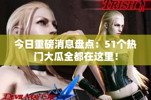 今日重磅消息盘点：51个热门大瓜全都在这里！