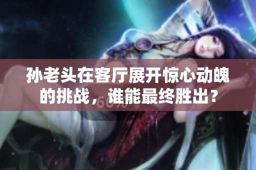 孙老头在客厅展开惊心动魄的挑战，谁能最终胜出？