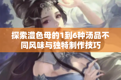 探索澧色母的1到6种汤品不同风味与独特制作技巧