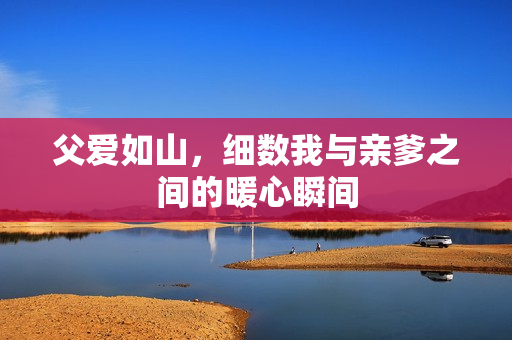 父爱如山，细数我与亲爹之间的暖心瞬间