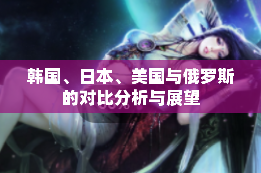 韩国、日本、美国与俄罗斯的对比分析与展望