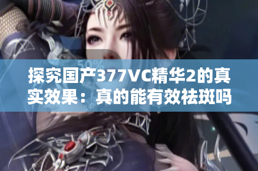 探究国产377VC精华2的真实效果：真的能有效祛斑吗