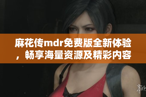 麻花传mdr免费版全新体验，畅享海量资源及精彩内容