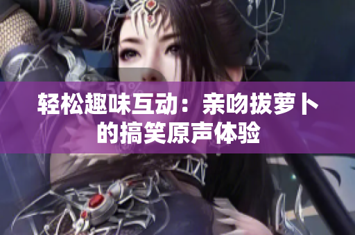 轻松趣味互动：亲吻拔萝卜的搞笑原声体验