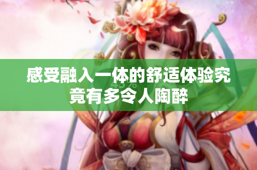 感受融入一体的舒适体验究竟有多令人陶醉