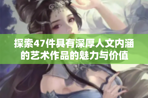 探索47件具有深厚人文内涵的艺术作品的魅力与价值