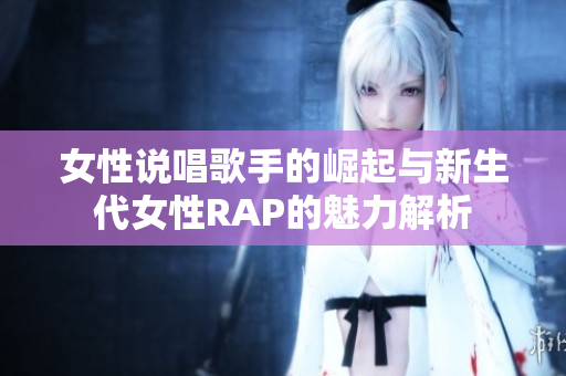 女性说唱歌手的崛起与新生代女性RAP的魅力解析
