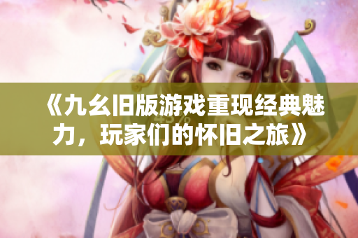 《九幺旧版游戏重现经典魅力，玩家们的怀旧之旅》