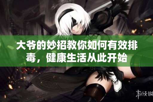 大爷的妙招教你如何有效排毒，健康生活从此开始
