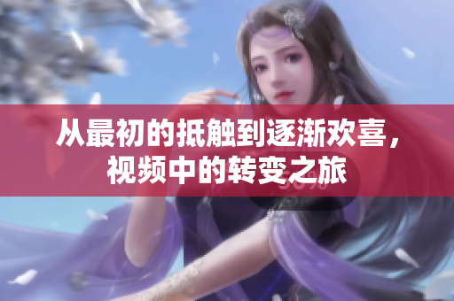 从最初的抵触到逐渐欢喜，视频中的转变之旅