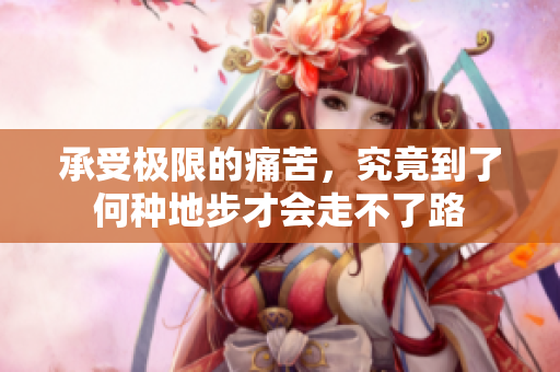 承受极限的痛苦，究竟到了何种地步才会走不了路