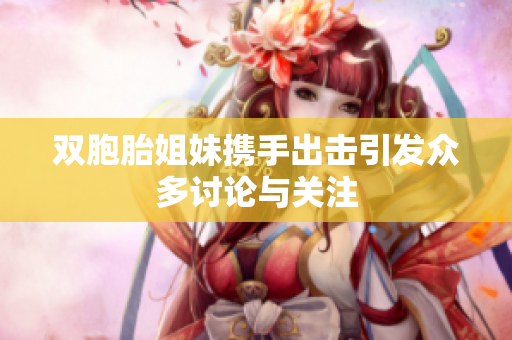双胞胎姐妹携手出击引发众多讨论与关注