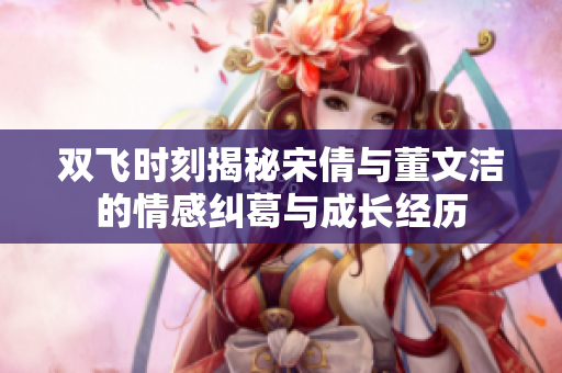 双飞时刻揭秘宋倩与董文洁的情感纠葛与成长经历