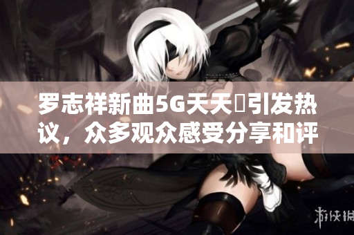 罗志祥新曲5G天天奭引发热议，众多观众感受分享和评论解析