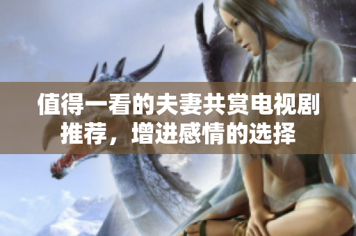 值得一看的夫妻共赏电视剧推荐，增进感情的选择