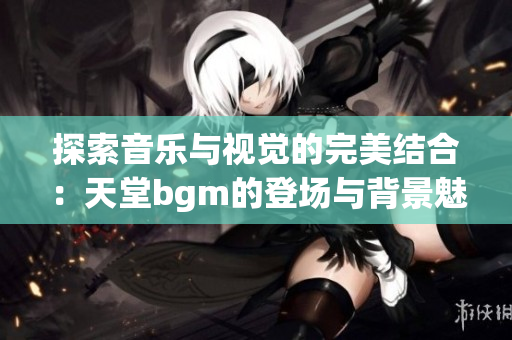 探索音乐与视觉的完美结合：天堂bgm的登场与背景魅力