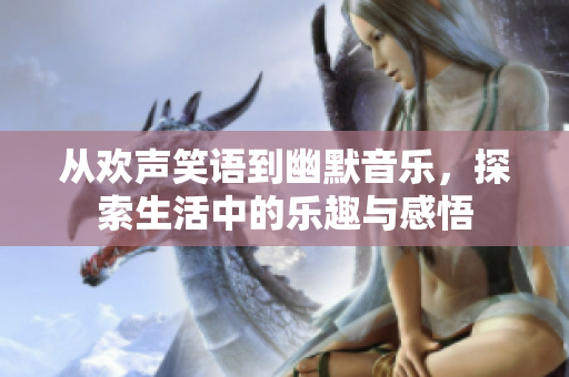 从欢声笑语到幽默音乐，探索生活中的乐趣与感悟