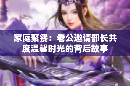 家庭聚餐：老公邀请部长共度温馨时光的背后故事