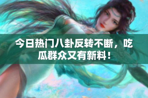 今日热门八卦反转不断，吃瓜群众又有新料！