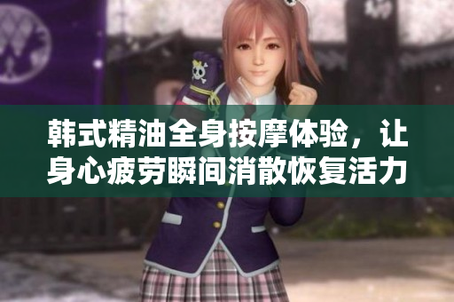 韩式精油全身按摩体验，让身心疲劳瞬间消散恢复活力