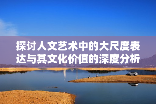 探讨人文艺术中的大尺度表达与其文化价值的深度分析