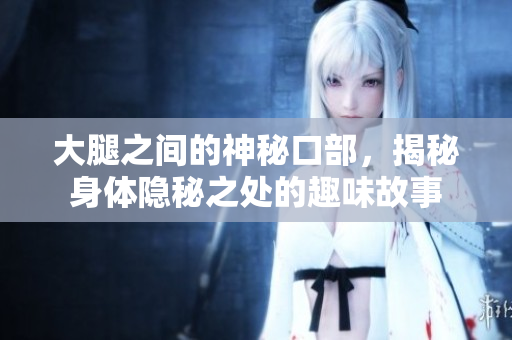 大腿之间的神秘口部，揭秘身体隐秘之处的趣味故事