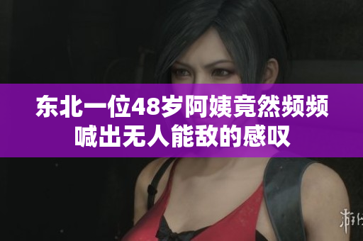 东北一位48岁阿姨竟然频频喊出无人能敌的感叹