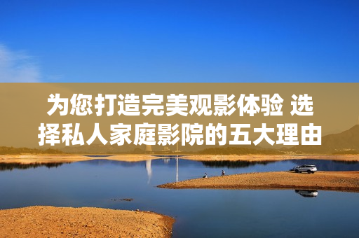 为您打造完美观影体验 选择私人家庭影院的五大理由