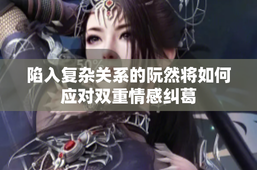 陷入复杂关系的阮然将如何应对双重情感纠葛