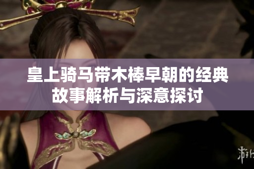 皇上骑马带木棒早朝的经典故事解析与深意探讨