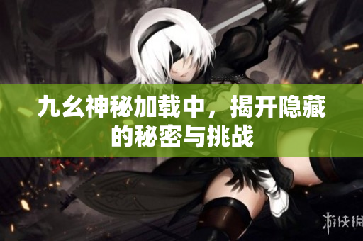 九幺神秘加载中，揭开隐藏的秘密与挑战