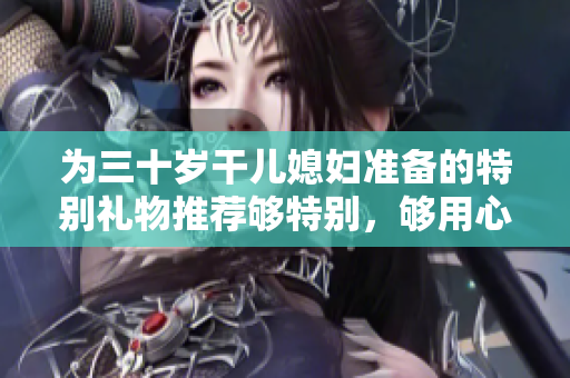 为三十岁干儿媳妇准备的特别礼物推荐够特别，够用心