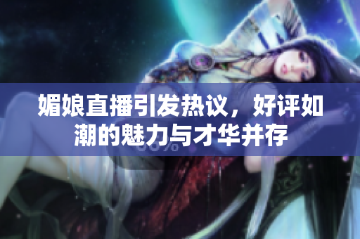 媚娘直播引发热议，好评如潮的魅力与才华并存