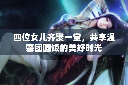 四位女儿齐聚一堂，共享温馨团圆饭的美好时光