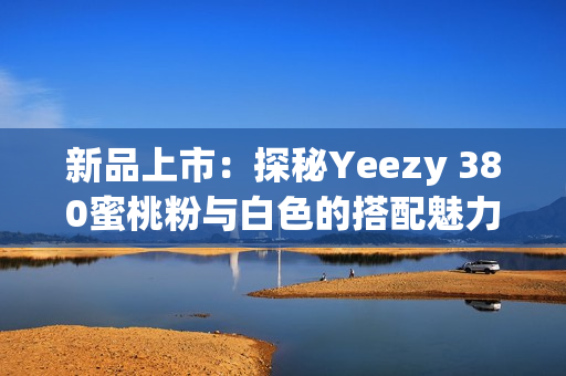 新品上市：探秘Yeezy 380蜜桃粉与白色的搭配魅力