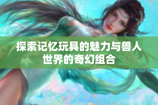 探索记忆玩具的魅力与兽人世界的奇幻组合