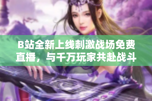 B站全新上线刺激战场免费直播，与千万玩家共赴战斗盛宴