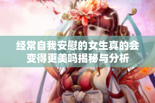 经常自我安慰的女生真的会变得更美吗揭秘与分析