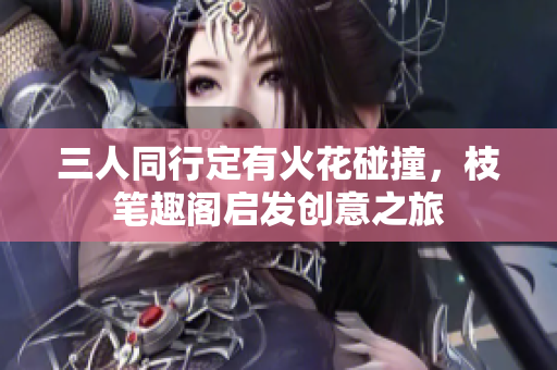 三人同行定有火花碰撞，枝笔趣阁启发创意之旅